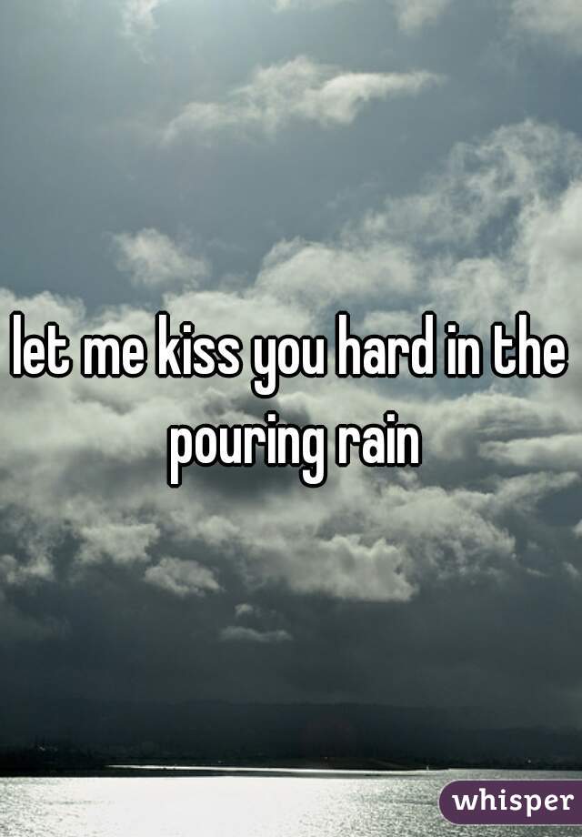 let me kiss you hard in the pouring rain