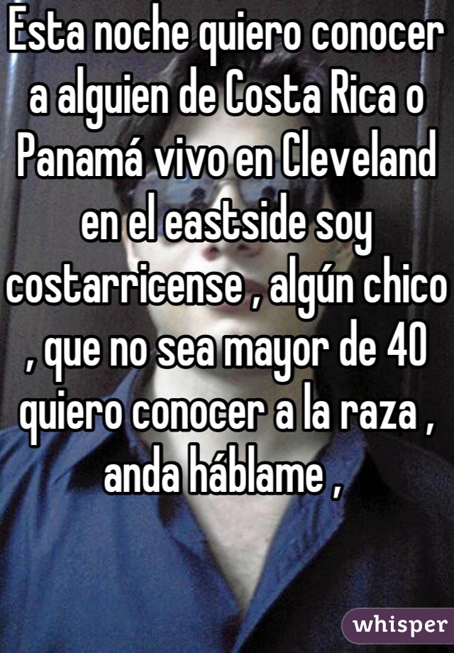 Esta noche quiero conocer a alguien de Costa Rica o Panamá vivo en Cleveland  en el eastside soy costarricense , algún chico , que no sea mayor de 40 quiero conocer a la raza , anda háblame , 