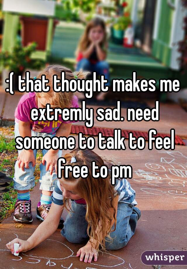 :( that thought makes me extremly sad. need someone to talk to feel free to pm