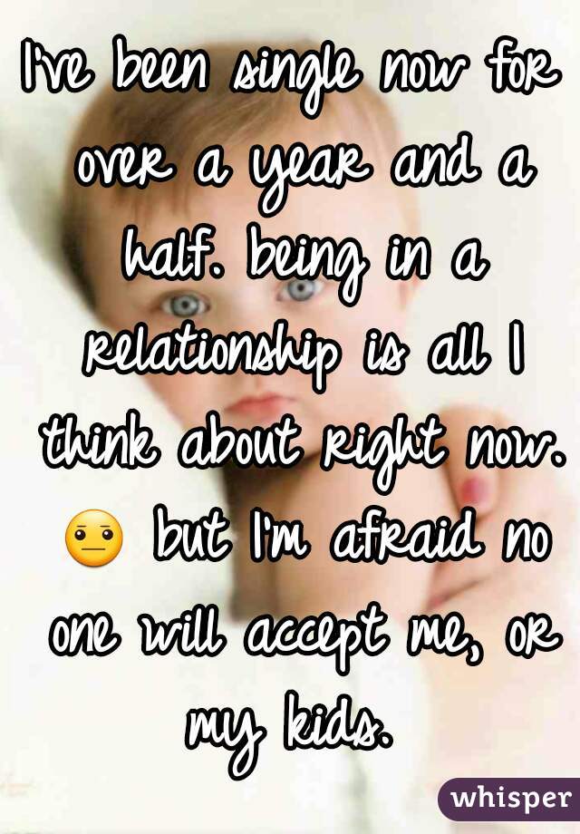 I've been single now for over a year and a half. being in a relationship is all I think about right now. 😐 but I'm afraid no one will accept me, or my kids. 