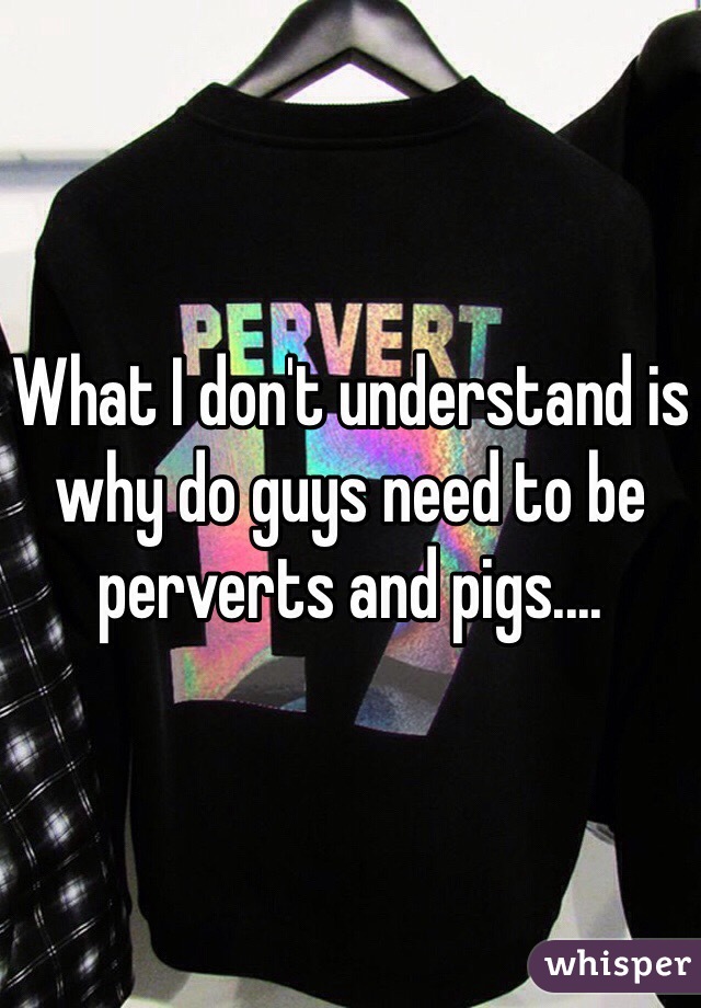 What I don't understand is why do guys need to be perverts and pigs.... 