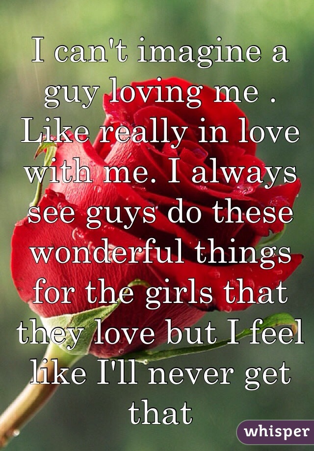 I can't imagine a guy loving me . Like really in love with me. I always see guys do these wonderful things for the girls that they love but I feel like I'll never get that 