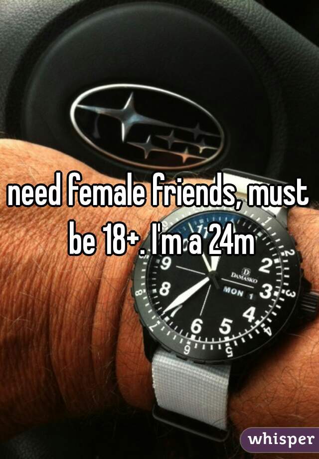 need female friends, must be 18+. I'm a 24m