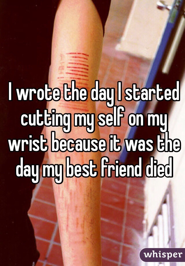 I wrote the day I started cutting my self on my wrist because it was the day my best friend died