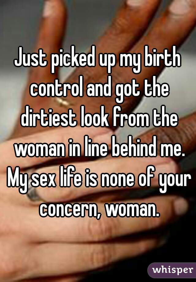 Just picked up my birth control and got the dirtiest look from the woman in line behind me. My sex life is none of your concern, woman.