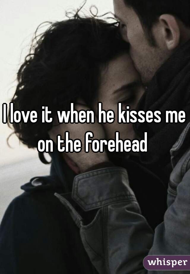 I love it when he kisses me on the forehead  