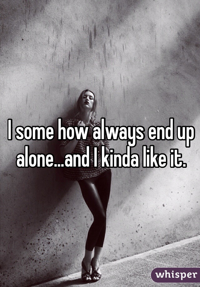 I some how always end up alone...and I kinda like it. 