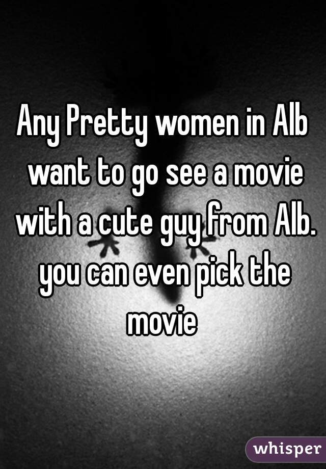 Any Pretty women in Alb want to go see a movie with a cute guy from Alb. you can even pick the movie 