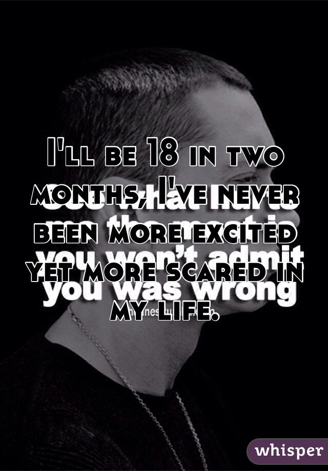 I'll be 18 in two months, I've never been more excited yet more scared in my life.