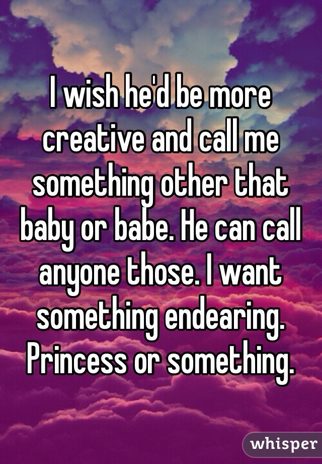 I wish he'd be more creative and call me something other that baby or babe. He can call anyone those. I want something endearing. Princess or something. 