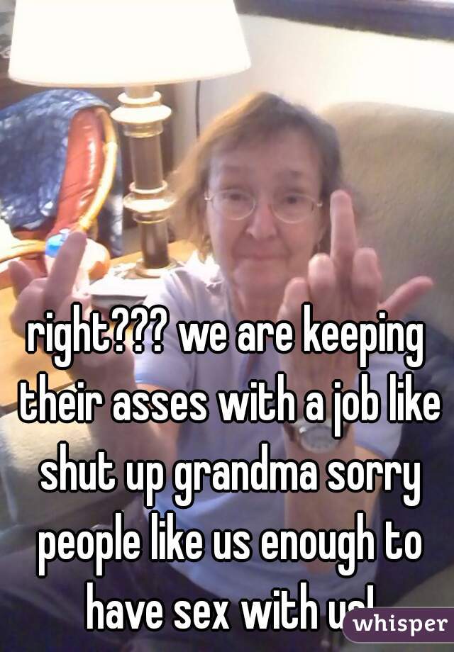 right??? we are keeping their asses with a job like shut up grandma sorry people like us enough to have sex with us!