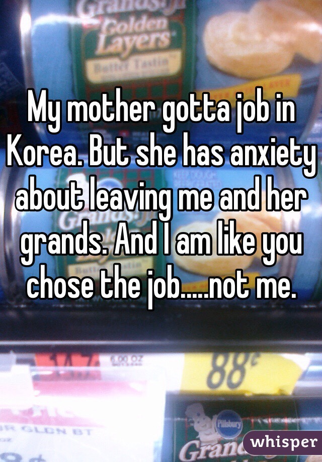 My mother gotta job in Korea. But she has anxiety about leaving me and her grands. And I am like you chose the job.....not me.