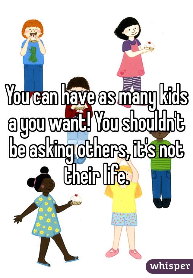 You can have as many kids a you want! You shouldn't be asking others, it's not their life. 