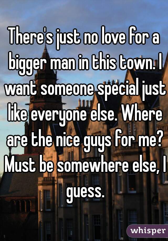 There's just no love for a bigger man in this town. I want someone special just like everyone else. Where are the nice guys for me? Must be somewhere else, I guess.