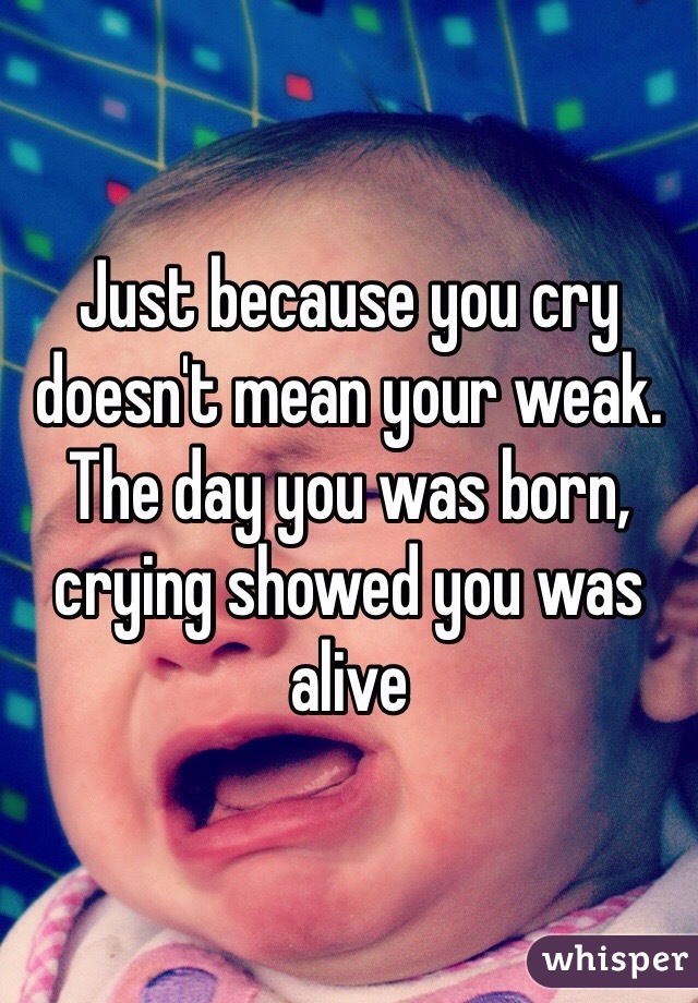 Just because you cry doesn't mean your weak. The day you was born, crying showed you was alive