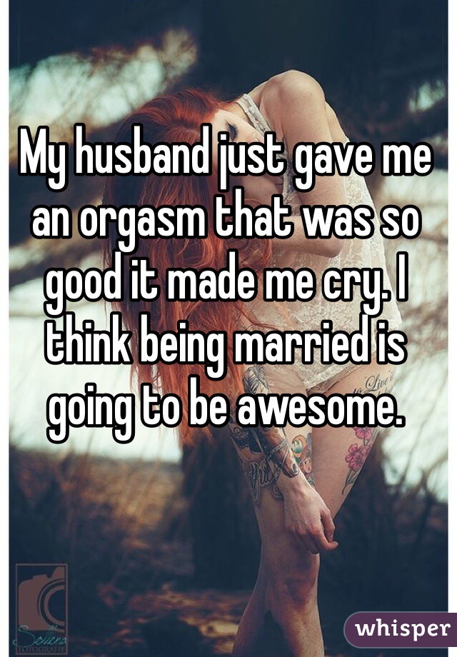 My husband just gave me an orgasm that was so good it made me cry. I think being married is going to be awesome. 