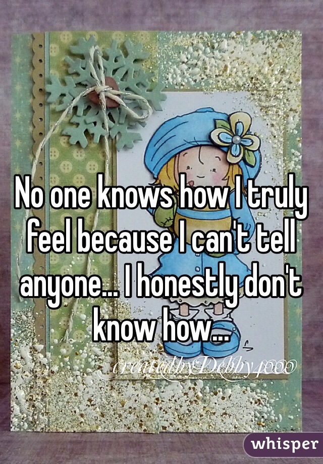 No one knows how I truly feel because I can't tell anyone... I honestly don't know how...