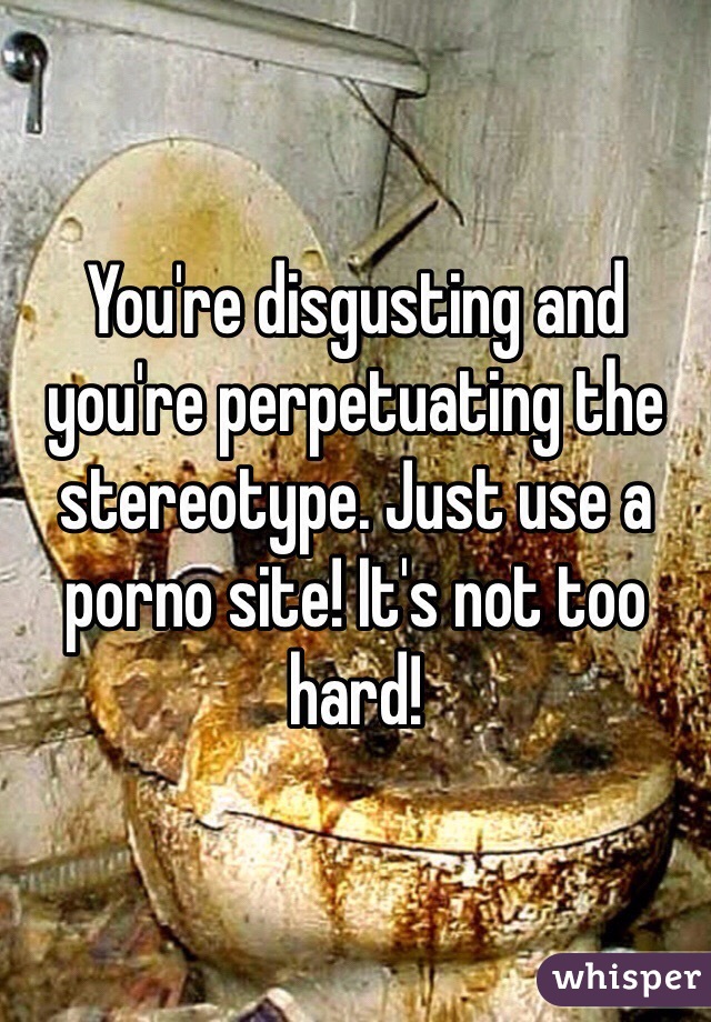 You're disgusting and you're perpetuating the stereotype. Just use a porno site! It's not too hard!