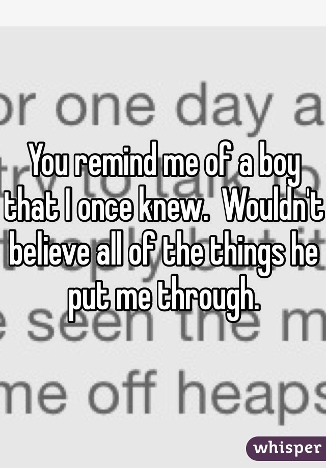 You remind me of a boy that I once knew.  Wouldn't believe all of the things he put me through. 