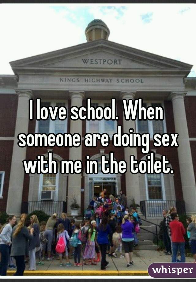 I love school. When someone are doing sex with me in the toilet.