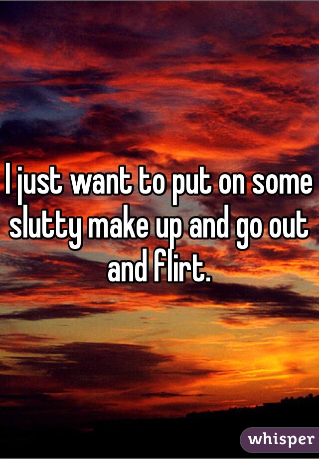 I just want to put on some slutty make up and go out and flirt.