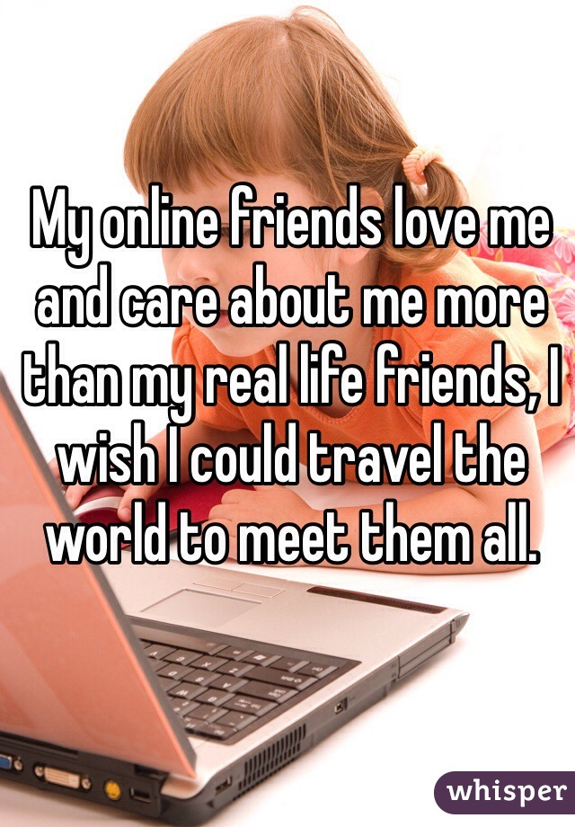 My online friends love me and care about me more than my real life friends, I wish I could travel the world to meet them all. 