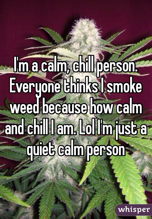 I'm a calm, chill person. Everyone thinks I smoke weed because how calm and chill I am. Lol I'm just a quiet calm person 