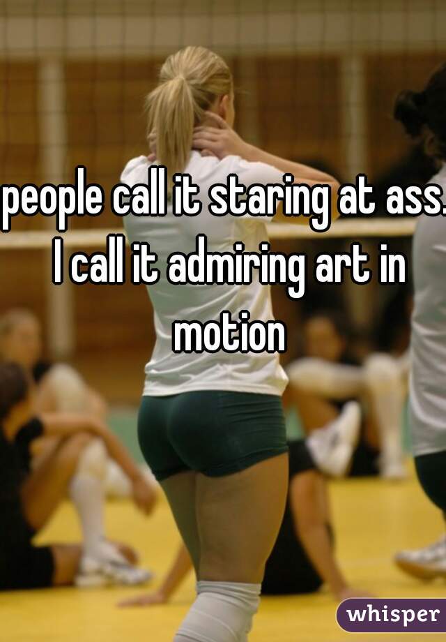 people call it staring at ass. I call it admiring art in motion