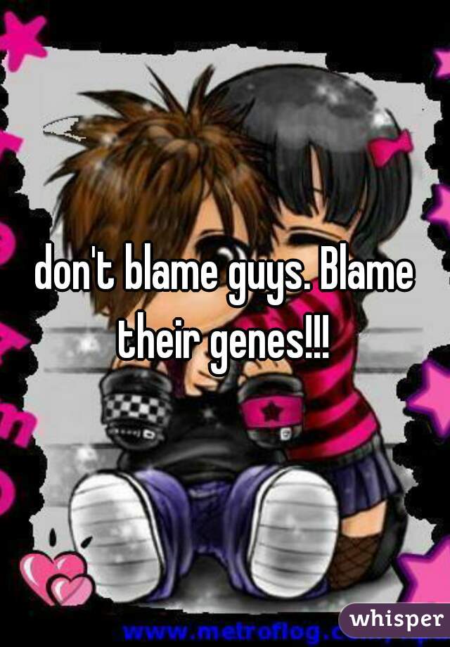 don't blame guys. Blame their genes!!! 