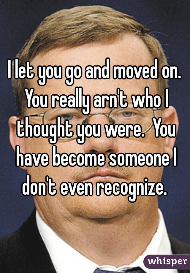 I let you go and moved on. You really arn't who I thought you were.  You have become someone I don't even recognize. 