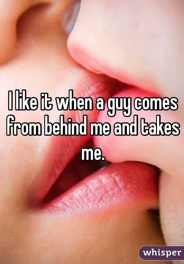 I like it when a guy comes from behind me and takes me. 