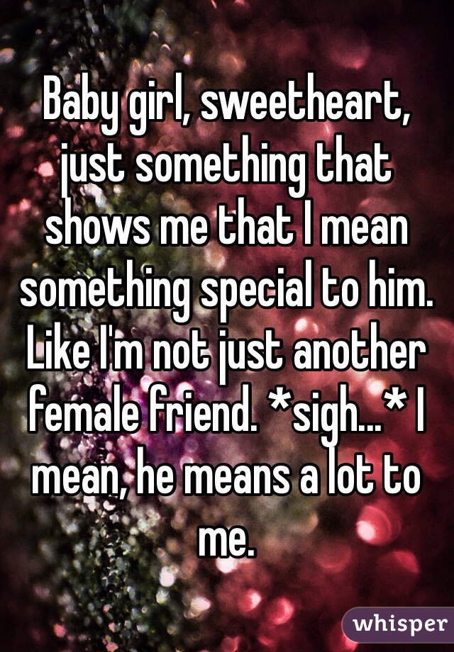 Baby girl, sweetheart, just something that shows me that I mean something special to him. Like I'm not just another female friend. *sigh...* I mean, he means a lot to me. 