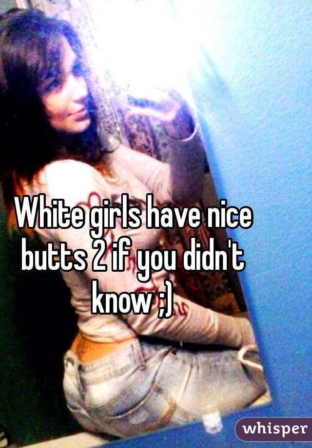 White girls have nice butts 2 if you didn't know ;)