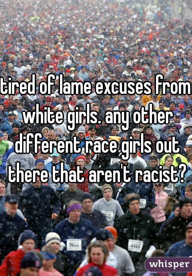 tired of lame excuses from white girls. any other different race girls out there that aren't racist?