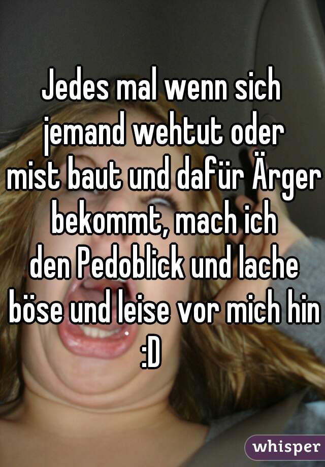 Jedes mal wenn sich
 jemand wehtut oder
 mist baut und dafür Ärger
 bekommt, mach ich
 den Pedoblick und lache
 böse und leise vor mich hin :D    