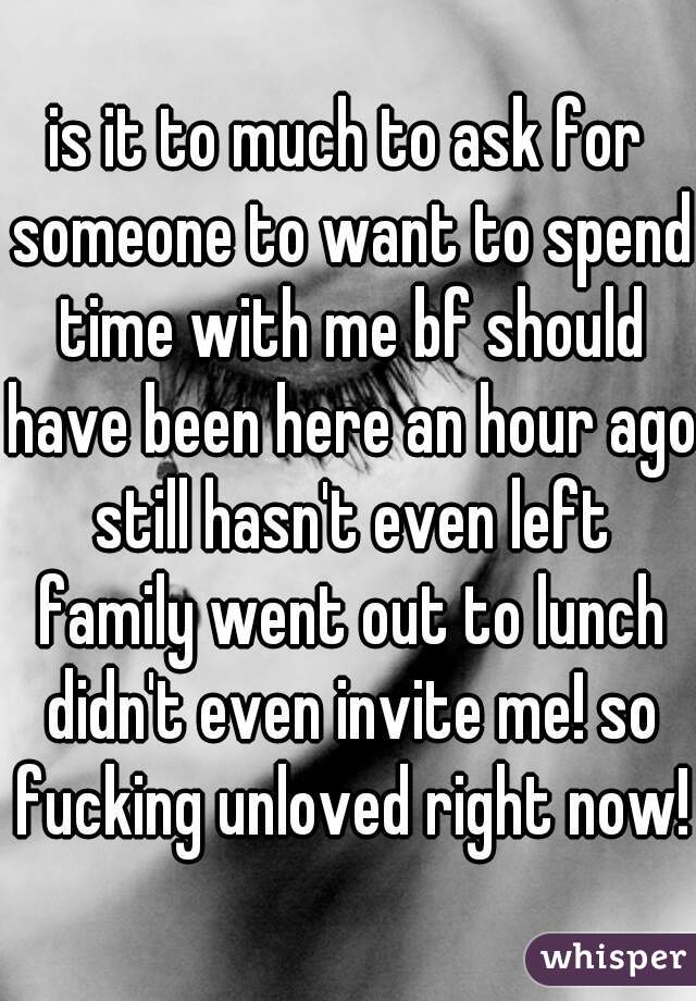 is it to much to ask for someone to want to spend time with me bf should have been here an hour ago still hasn't even left family went out to lunch didn't even invite me! so fucking unloved right now!