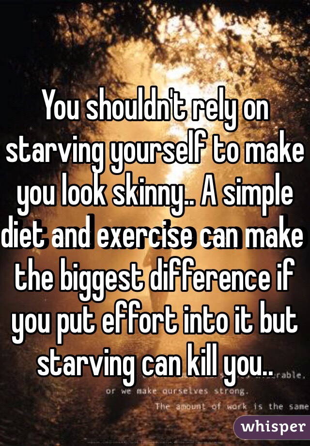 You shouldn't rely on starving yourself to make you look skinny.. A simple diet and exercise can make the biggest difference if you put effort into it but starving can kill you..