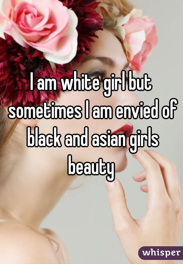 I am white girl but sometimes I am envied of black and asian girls beauty 
