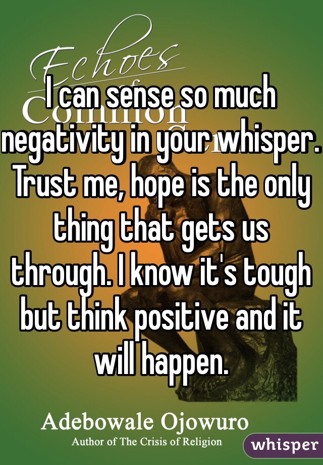I can sense so much negativity in your whisper. Trust me, hope is the only thing that gets us through. I know it's tough but think positive and it will happen.