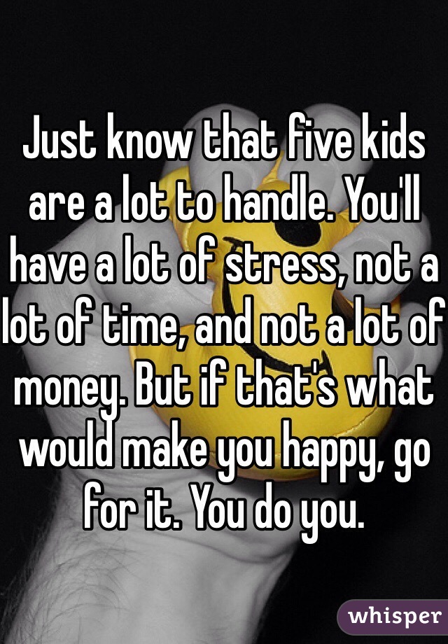 Just know that five kids are a lot to handle. You'll have a lot of stress, not a lot of time, and not a lot of money. But if that's what would make you happy, go for it. You do you.