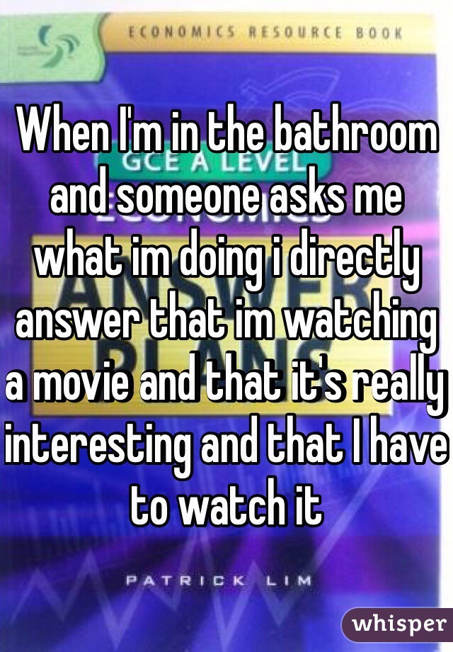 When I'm in the bathroom and someone asks me what im doing i directly answer that im watching a movie and that it's really interesting and that I have to watch it