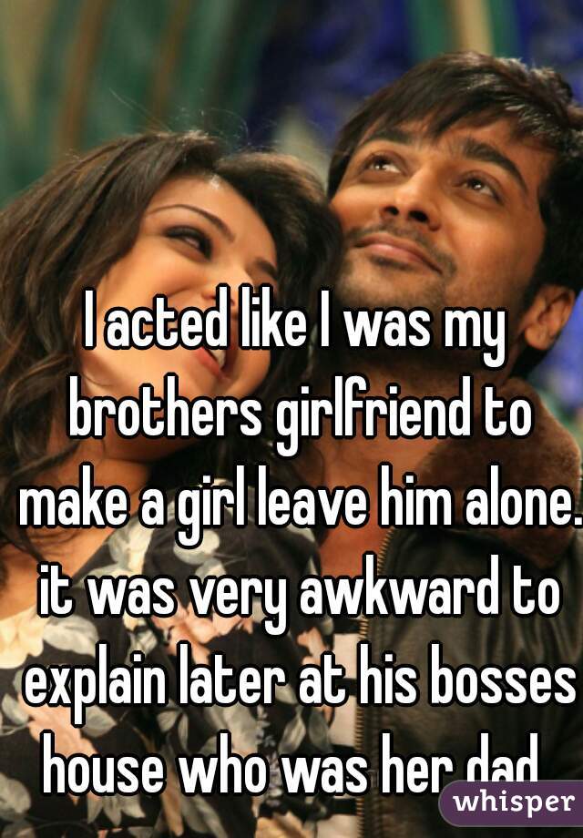 I acted like I was my brothers girlfriend to make a girl leave him alone. it was very awkward to explain later at his bosses house who was her dad..