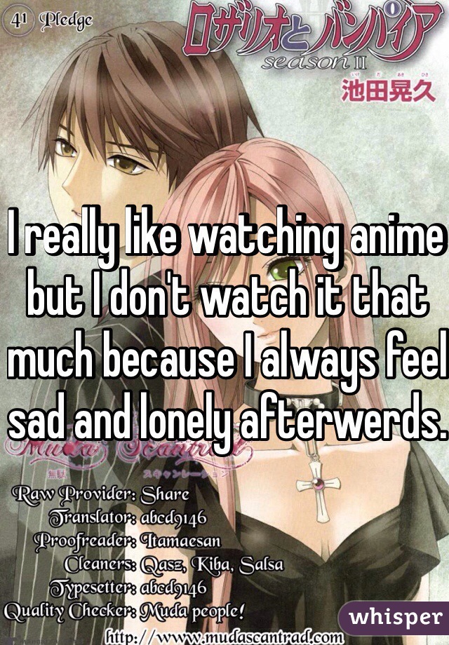 I really like watching anime but I don't watch it that much because I always feel sad and lonely afterwerds.