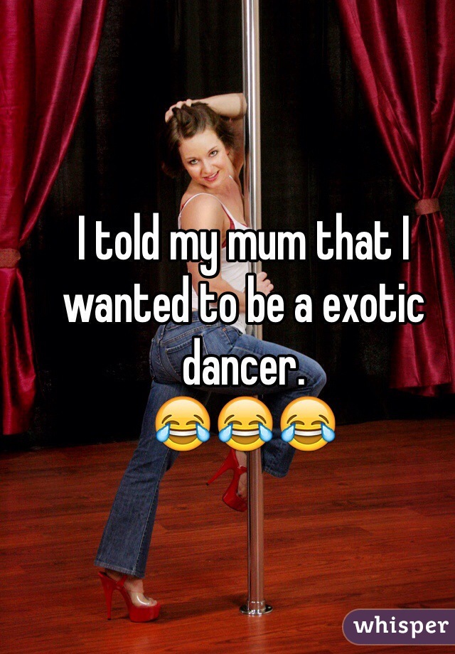 I told my mum that I wanted to be a exotic dancer. 
😂😂😂 