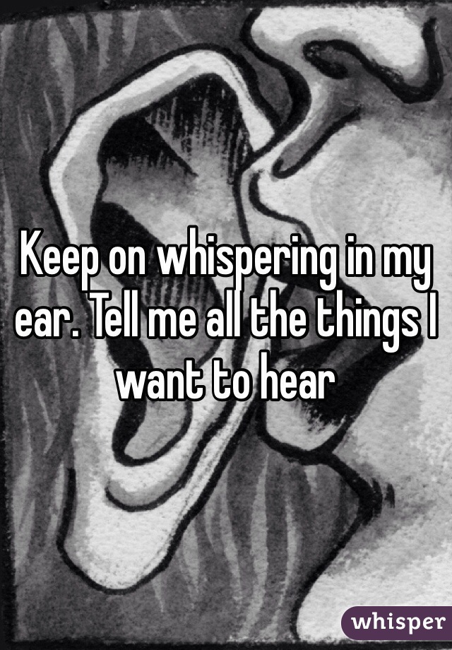 Keep on whispering in my ear. Tell me all the things I want to hear