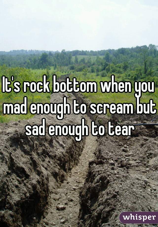 It's rock bottom when you mad enough to scream but sad enough to tear