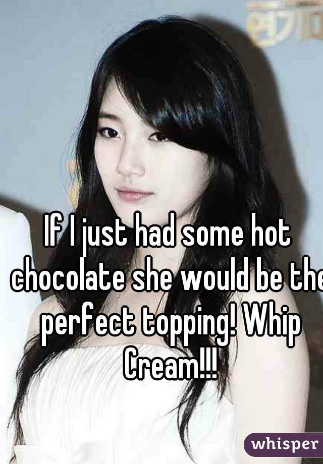 If I just had some hot chocolate she would be the perfect topping! Whip Cream!!!