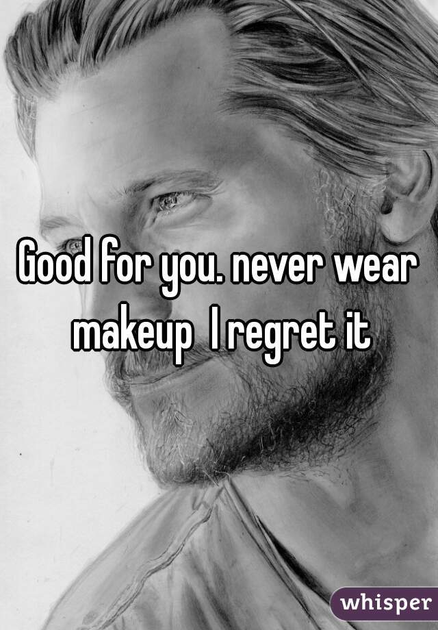 Good for you. never wear makeup  I regret it