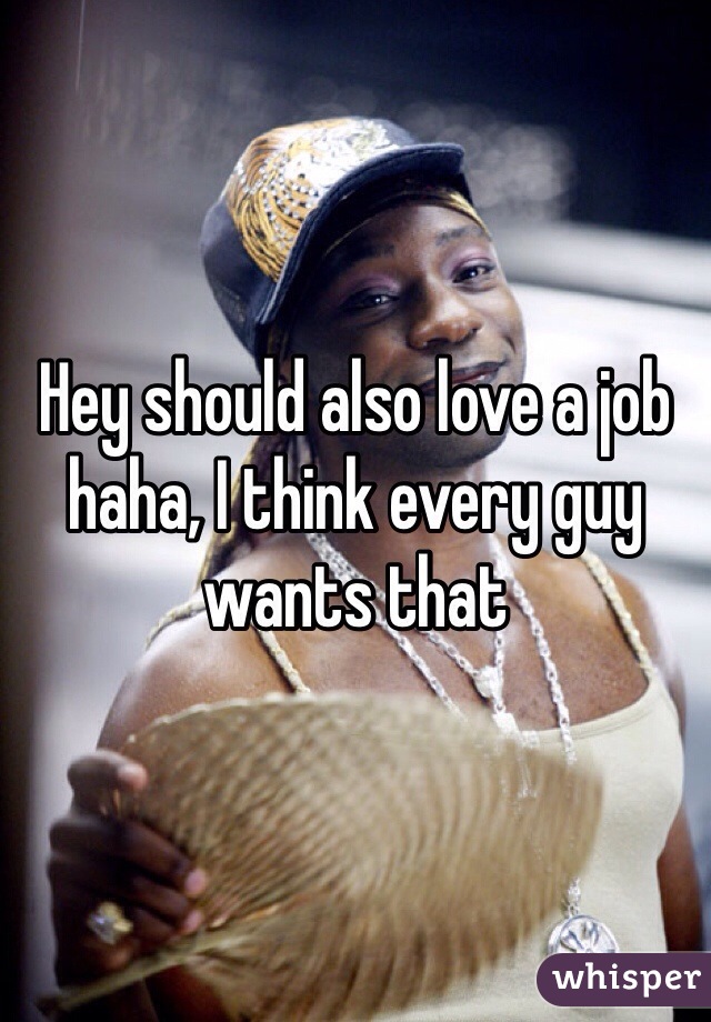 Hey should also love a job haha, I think every guy wants that 