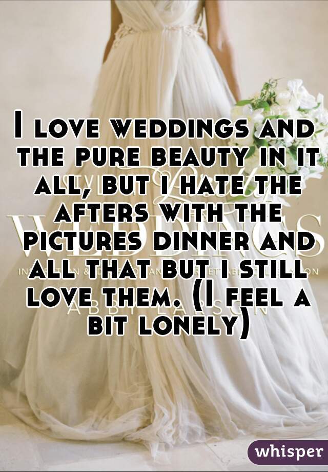 I love weddings and the pure beauty in it all, but i hate the afters with the pictures dinner and all that but i still love them. (I feel a bit lonely)